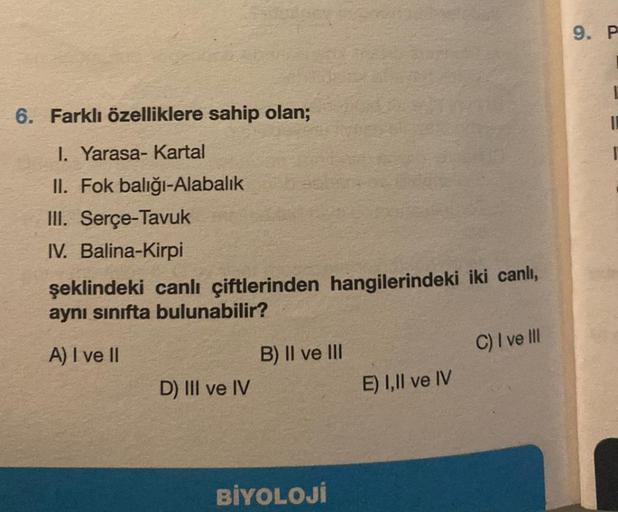 6. Farklı özelliklere sahip olan;
1. Yarasa- Kartal
II. Fok balığı-Alabalık
III. Serçe-Tavuk
IV. Balina-Kirpi
şeklindeki canlı çiftlerinden hangilerindeki iki canlı,
aynı sınıfta bulunabilir?
A) I ve II
D) III ve IV
B) II ve III
BİYOLOJİ
E) I,II ve IV
C) I