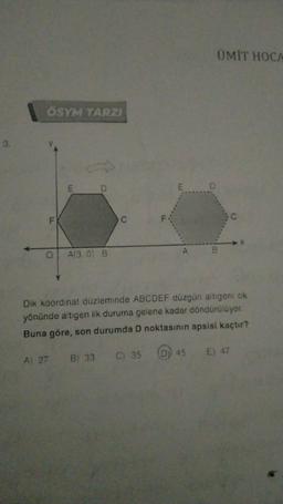 3.
ÖSYM TARZI
LL
O A(3.0) B
ÜMIT HOCA
E D
B
Dik koordinat düzleminde ABCDEF düzgün altıgeni ok
yönünde altıgen ilk duruma gelene kadar döndürülüyor.
Buna göre, son durumda D noktasının apsisi kaçtır?
A) 27 B) 33 C) 35 (D) 45
E) 47