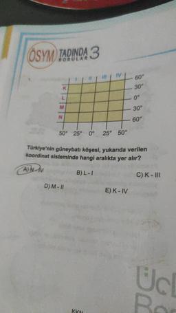 OSYM TADINDA 3
M
N
50° 25° 0°
D) M-II
#
KKN
IV
25° 50°
60°
E) K-IV
30°
Türkiye'nin güneybatı köşesi, yukarıda verilen
koordinat sisteminde hangi aralıkta yer alır?
AN-V
B) L-I
0°
30°
60°
C) K-III
Uc
R