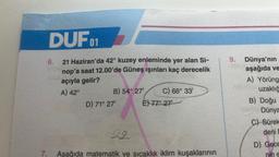 7.
DUF01
6.
21 Haziran'da 42° kuzey enleminde yer alan Si-
nop'a saat 12.00'de Güneş ışınları kaç derecelik
açıyla gelir?
A) 42°
B) 54° 27¹
D) 71° 27'
C) 66° 33'
E) 77° 27-
22
Aşağıda matematik ve sıcaklık iklim kuşaklarının
9. Dünya'nın
aşağıda ve
A) Yörüng
uzaklığ
B) Doğu
Dünya
C) Sürek
deni D
D) Gece
pin e