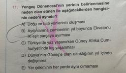 11. Yengeç Dönencesi'nin yerinin belirlenmesine
neden olan etmen ile aşağıdakilerden hangisi-
nin nedeni aynıdır?
A) Doğu ve batı yönlerinin oluşması
B) Aydınlanma çemberinin yıl boyunca Ekvator'u
iki eşit parçaya ayırması
C) Türkiye'de yaz yaşanırken Güney Afrika Cum-
huriyeti'nde kış yaşanması
D) Dünya'nın Güneş'e olan uzaklığının yıl içinde
değişmesi
E) Yer çekiminin her yerde aynı olmaması