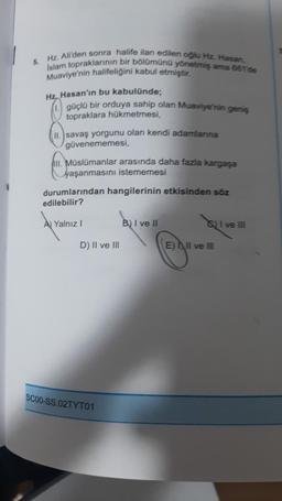 5. Hz. Ali'den sonra halife ilan edilen oğlu Hz. Hasan,
Islam topraklarının bir bölümünü yönetmiş ama 6611de
Muaviye'nin halifeliğini kabul etmiştir.
Hz, Hasan'ın bu kabulünde;
güçlü bir orduya sahip olan Muaviye'nin geniş
topraklara hükmetmesi,
II. savaş yorgunu olan kendi adamlarına
güvenememesi,
III. Müslümanlar arasında daha fazla kargaşa
yaşanmasını istememesi
durumlarından hangilerinin etkisinden söz
edilebilir?
A Yalnız I
D) II ve III
SC00-SS.02TYT01
B) I ve II
S) I ve III
E) II ve III