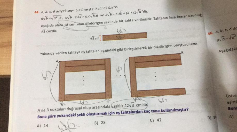 44. a, b, c, d gerçek sayı, b 2 0 ve d 20 olmak üzere,
a√b=√a².b, a√b.cd=a.c/b.d ve a√b+c√b= (a + c) √b'dir.
Aşağıda alanı 18 cm² olan dikdörtgen şeklinde bir tahta verilmiştir. Tahtanın kısa kenar uzunluğu
√√3 cm'dir.
66
√√3 cm
Yukarıda verilen tahtaya eş