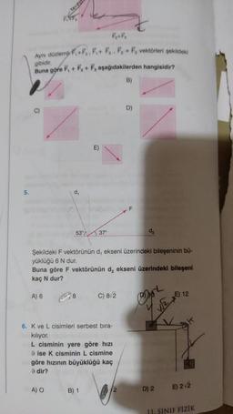 5.
Aynı düzlemli F,+F₂, F,+ F. F + F, vektörleri şekildeki
gibidir.
Buna göre F, + F₂+ F, aşağıdakilerden hangisidir?
B)
d₁
53°
A) O
8
E)
37⁰
Şekildeki F vektörünün d, ekseni üzerindeki bileşeninin bü-
yüklüğü 6 N dur.
Buna göre F vektörünün d, ekseni üzerindeki bileşeni
kaç N dur?
A) 6
6. K ve L cisimleri serbest bıra-
kiliyor.
B) 1
C) 8√2
L cisminin yere göre hızı
9 ise K cisminin L cismine
göre hızının büyüklüğü kaç
9 dir?
D)
2
d₂
D) 2
E) 12
E) 2√2
11. SINIF FİZİK