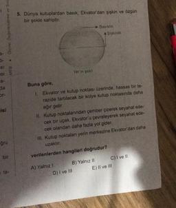 SI
esi
a-
cta
• Olçme, Değerlendirme ve Sma
isi
-ğru
bir
MEB
ta-
5. Dünya kutuplardan basık, Ekvator'dan şişkin ve özgün
bir şekle sahiptir.
Yer 'in şekli
Basıklık
Buna göre,
1. Ekvator ve kutup noktası üzerinde, hassas bir te-
razide tartılacak bir kolye kutup noktasında daha
ağır gelir.
A Şişkinlik
II. Kutup noktalarından çember çizerek seyahat ede-
cek bir uçak, Ekvator'u çevreleyerek seyahat ede-
cek olandan daha fazla yol gider.
A) Yalnız !
III. Kutup noktaları yerin merkezine Ekvator'dan daha
uzaktır.
D) I ve III
verilenlerden hangileri doğrudur?
B) Yalnız II
C) I ve II
E) II ve III