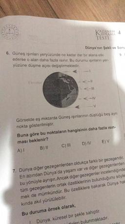 Ekvator
6. Güneş ışınları yeryüzünde ne kadar dar bir alana etki
ederse o alan daha fazla ısınır. Bu durumu ışınların yer-
yüzüne düşme açısı değiştirmektedir.
AZANIM 4
Dünya'nın Şekli ve Sonu
-IV
C) III
TESTI
Görselde eş miktarda Güneş ışınlarının düştüğü beş ayrı
nokta gösterilmiştir.
Buna göre bu noktaların hangisinin daha fazla ısın-
ması beklenir?
A) I
B) II
D) IV
E) V
7. Dünya diğer gezegenlerden oldukça farklı bir gezegendir.
En azından Dünya'da yaşam var ve diğer gezegenlerden
bu yönüyle ayrışır. Ancak diğer gezegenler incelendiğinde
tüm gezegenlerin ortak özelliklerinin bulunduğunu söyle
mek de mümkündür. Bu özelliklere bakarak Dünya hak
kında akıl yürütülebilir.
Bu duruma örnek olarak,
Dünya, küresel bir şekle sahiptir.
itinleri bulunmaktadır.
dir