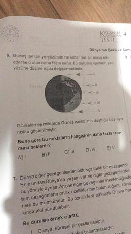 Ekvator
6. Güneş ışınları yeryüzünde ne kadar dar bir alana etki
ederse o alan daha fazla ısınır. Bu durumu ışınların yer-
yüzüne düşme açısı değiştirmektedir.
AZANIM 4
Dünya'nın Şekli ve Sonu
-IV
C) III
TESTI
Görselde eş miktarda Güneş ışınlarının düştüğü beş ayrı
nokta gösterilmiştir.
Buna göre bu noktaların hangisinin daha fazla ısın-
ması beklenir?
A) I
B) II
D) IV
E) V
7. Dünya diğer gezegenlerden oldukça farklı bir gezegendir.
En azından Dünya'da yaşam var ve diğer gezegenlerden
bu yönüyle ayrışır. Ancak diğer gezegenler incelendiğinde
tüm gezegenlerin ortak özelliklerinin bulunduğunu söyle
mek de mümkündür. Bu özelliklere bakarak Dünya hak
kında akıl yürütülebilir.
Bu duruma örnek olarak,
Dünya, küresel bir şekle sahiptir.
itinleri bulunmaktadır.
dir