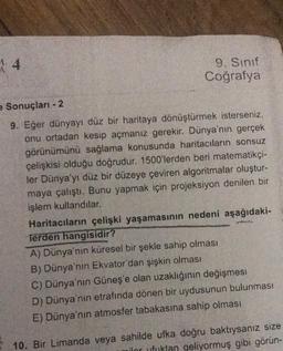 4
9. Sınıf
Coğrafya
e Sonuçları - 2
9. Eğer dünyayı düz bir haritaya dönüştürmek isterseniz,
onu ortadan kesip açmanız gerekir. Dünya'nın gerçek
görünümünü sağlama konusunda haritacıların sonsuz
çelişkisi olduğu doğrudur. 1500'lerden beri matematikçi-
ler Dünya'yı düz bir düzeye çeviren algoritmalar oluştur-
maya çalıştı. Bunu yapmak için projeksiyon denilen bir
işlem kullandılar.
Haritacıların çelişki yaşamasının nedeni aşağıdaki-
Terden hangisidir?
A) Dünya'nın küresel bir şekle sahip olması
B) Dünya'nın Ekvator'dan şişkin olması
C) Dünya'nın Güneş'e olan uzaklığının değişmesi
D) Dünya'nın etrafında dönen bir uydusunun bulunması
E) Dünya'nın atmosfer tabakasına sahip olması
10. Bir Limanda veya sahilde ufka doğru baktıysanız size
qeliyormuş gibi görün-