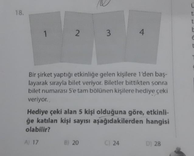 18.
1
2
3
Bir şirket yaptığı etkinliğe gelen kişilere 1'den baş-
layarak sırayla bilet veriyor. Biletler bittikten sonra
bilet numarası 5'e tam bölünen kişilere hediye çeki
veriyor.
B) 20
4
Hediye çeki alan 5 kişi olduğuna göre, etkinli-
ğe katılan kişi sa