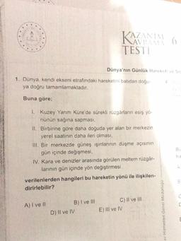 1. Dünya, kendi ekseni etrafındaki hareketini batıdan doğu-
ya doğru tamamlamaktadır.
Buna göre;
KAZANIM 6
TESTI
1. Kuzey Yarım Küre'de sürekli rüzgârların esiş yö-
nünün sağına sapması,
Dünya'nın Günlük Hareketi ve So
II. Birbirine göre daha doğuda yer alan bir merkezin
yerel saatinin daha ileri olması,
III. Bir merkezde güneş ışınlarının düşme açısının
gün içinde değişmesi,
IV. Kara ve denizler arasında görülen meltem rüzgâr-
larının gün içinde yön değiştirmesi
A) I ve II
verilenlerden hangileri bu hareketin yönü ile ilişkilen-
dirirlebilir?
B) I ve III
D) II ve IV
C) II ve III
E) Ill ve IV
av Hizmetleri Genel Müdürlüğü
Bu
ha
UU