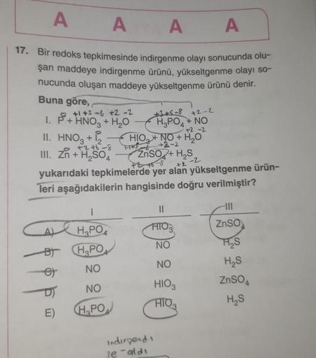 A A A
A
17. Bir redoks tepkimesinde indirgenme olayı sonucunda olu-
şan maddeye indirgenme ürünü, yükseltgenme olayı so-
nucunda oluşan maddeye yükseltgenme ürünü denir.
Buna göre,
+1+5-6 +2 -2
1. P+ HNO3 + H₂O
II. HNO3 + 12
III. Zn + H₂SO4
+2 +6-8
ZnSO2+