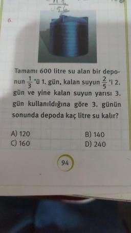 6.
Tamamı 600 litre su alan bir depo-
2
nun 'ü 1. gün, kalan suyuni 2.
gün ve yine kalan suyun yarısı 3.
gün kullanıldığına göre 3. günün
sonunda depoda kaç litre su kalır?
A) 120
C) 160
94
B) 140
D) 240