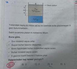 18.
h
m
h
●
X(g)
H₂O(bubar).
H₂O(g)
Yukarıdaki kapta bir miktar saf su ve üzerinde suda çözünmeyen X
gazı bulunmaktadır.
Sabit sıcaklıkta piston m noktasına itiliyor.
Buna göre,
●
ideal piston
Sivi molekül sayısı artar.
Suyun buhar basıncı değişmez.
Birim hacimdeki buhar molekülleri sayısı azalır.
Buhar molekül sayısı azalır.
X gazının kısmi basıncı 2 katına çıkar.
ifadelerinden kaç tanesi yanlıştır?
A) 1
B) 2
C) 3
D) 4
E) 5