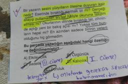 12
Bir yazarın sesini yüzyılların ötesine duyuran iksir
nedir? Eserinde bıraktığı parmak izi mi? Gerçeği
allayıp pullamadan en/saf haliyle okuruna takdim
etmesi mi? Okurlarının dilinde bıraktığı tat, zihnin-
de açtığı yeni bir bakış açısı mı? Yoksa tüm bun-
ların hepsi mi? En azından sadece birinin yeterli
olduğunu hiç görmedim.
Bu parçada yazarlığın aşağıdaki hangi özelliği
ne değinilmemiştir?
A) Etkileyicilik
PYÖzgünlük
Sadelik cme) Kalıcılık (I. Cuvie)
Daruluk
tekrary
tekronbox 4 onletinde gereksiz Sözost
bulunmores, ten