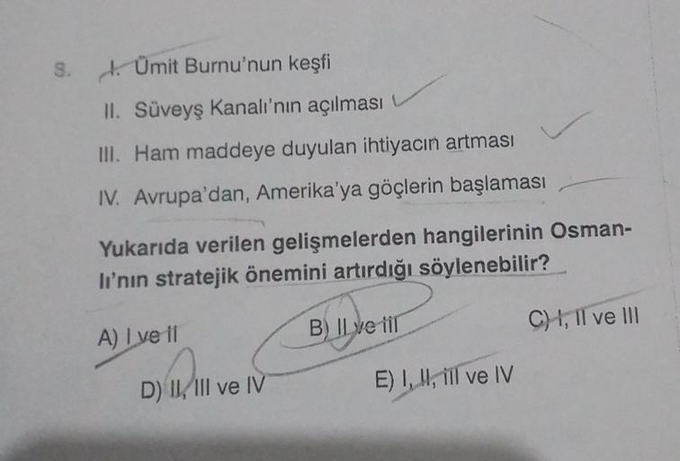 8. . Ümit Burnu'nun keşfi
II. Süveyş Kanalı'nın açılması
III. Ham maddeye duyulan ihtiyacın artması
IV. Avrupa'dan, Amerika'ya göçlerin başlaması
Yukarıda verilen gelişmelerden hangilerinin Osman-
li'nin stratejik önemini artırdığı söylenebilir?
B) Il ve i