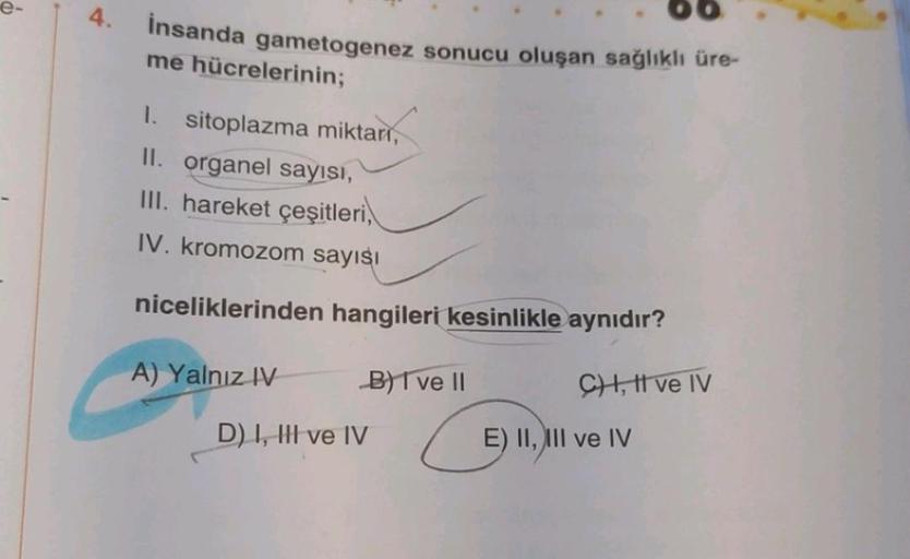 e-
4.
insanda gametogenez sonucu oluşan sağlıklı üre-
me hücrelerinin;
1. sitoplazma miktarı,
II. organel sayısı,
III. hareket çeşitleri,
IV. kromozom sayısı
niceliklerinden hangileri kesinlikle aynıdır?
C) I, II ve IV
A) Yalnız IV
B) I ve II
D) I, III ve
