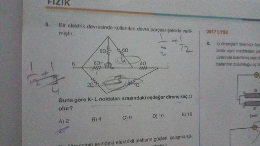 FIZIK
5.
Bir elektrik devresinde kullanılan devre parçası şekilde veril-
miştir.
+1
A) 2
60
60
www
22
20
60
B) 4
10
Buna göre K-L noktaları arasındaki eşdeğer direnç kaç
olur?
C) 9
40
72
D) 10
E) 16
evindeki elektrikli aletlerin güçleri, çalışma sü-
2017 L