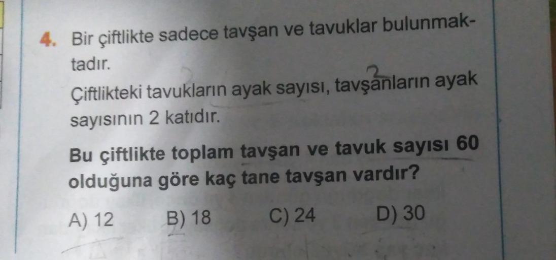 4. Bir çiftlikte sadece tavşan ve tavuklar bulunmak-
tadır.
Çiftlikteki tavukların ayak sayısı, tavşanların ayak
sayısının 2 katıdır.
Bu çiftlikte toplam tavşan ve tavuk sayısı 60
olduğuna göre kaç tane tavşan vardır?
A) 12
B) 18
C) 24
D) 30