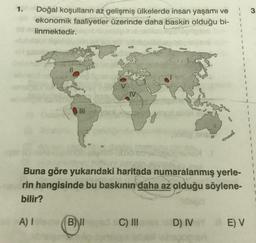 1.
Doğal koşulların az gelişmiş ülkelerde insan yaşamı ve
ekonomik faaliyetler üzerinde daha baskın olduğu bi-
linmektedir.
0 III
1
1
Buna göre yukarıdaki haritada numaralanmış yerle-
rin hangisinde bu baskının daha az olduğu söylene-
bilir?
A) I
BI
C) III e D) IVY E) V
3
1
1
1
1