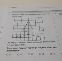 b
Aşağıdaki şekilde birim kareli kâğıt üzerine çizilen bir
logo verilmiştir.
Bu logoyu oluşturan altıgenin köşeleri birimkarelerin
köşeleri üzerindedir.
A) 11
Buna göre, logonun kapladığı bölgenin alanı kaç
birimkarėdir?
B) 12
C) 13
7.
D) 14
E) 15
Aşağ
üçge