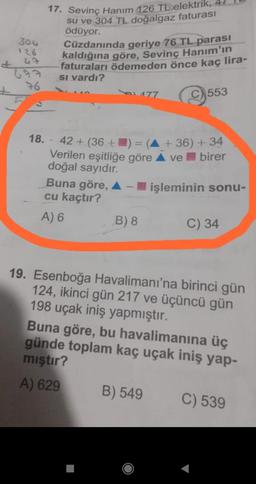 30G
126
43
76
17. Sevinç Hanım 126 TL elektrik,
su ve 304 TL doğalgaz faturası
ödüyor.
Cüzdanında geriye 76 TL parası
kaldığına göre, Sevinç Hanım'ın
faturaları ödemeden önce kaç lira-
Si vardı?
C553
177
18. - 42+ (36+) = (A +36) + 34
Verilen eşitliğe göre ▲ ve birer
doğal sayıdır.
Buna göre, A - işleminin sonu-
cu kaçtır?
A) 6
B) 8
C) 34
19. Esenboğa Havalimanı'na birinci gün
124, ikinci gün 217 ve üçüncü gün
198 uçak iniş yapmıştır.
Buna göre, bu havalimanına üç
günde toplam kaç uçak iniş yap-
mıştır?
A) 629
B) 549
C) 539