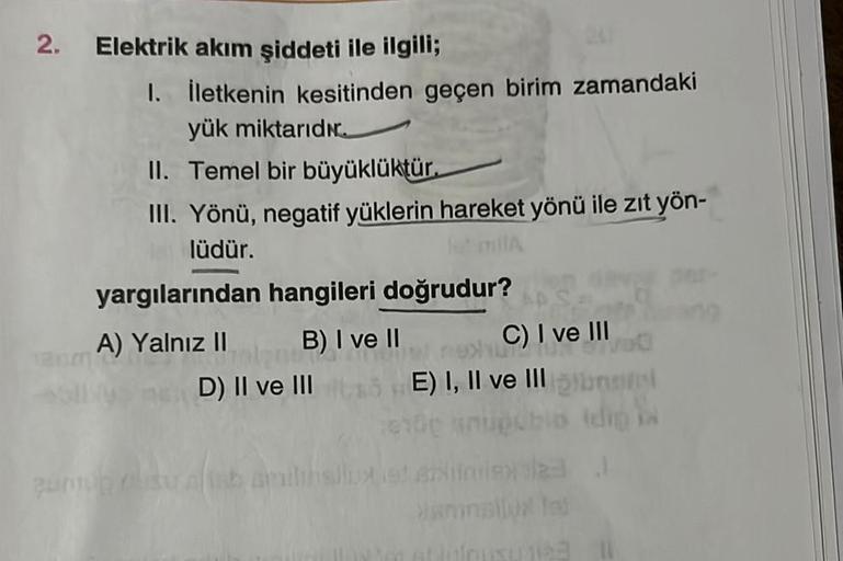 2. Elektrik akım şiddeti ile ilgili;
1. İletkenin kesitinden geçen birim zamandaki
yük miktarıdır.
II. Temel bir büyüklüktür.
III. Yönü, negatif yüklerin hareket yönü ile zıt yön-
lüdür.
-
yargılarından hangileri doğrudur?
A) Yalnız II
B) I ve II
D) II ve