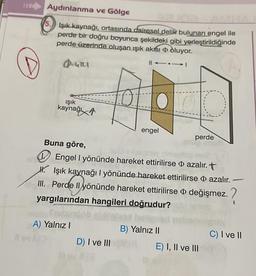 Aydınlanma ve Gölge
5. Işık kaynağı, ortasında dairesel delik bulunan engel ile
perde bir doğru boyunca şekildeki gibi yerleştirildiğinde
perde üzerinde oluşan ışık akısı oluyor.
|| →→I
@=UTLI
ışık
kaynağ
A) Yalnız I
12
engel
Buna göre,
Engel I yönünde hareket ettirilirse azalır.
H. Işık kaynağı 1 yönünde hareket ettirilirse azalır.
III. Perde Il yönünde hareket ettirilirse değişmez. ?
yargılarından hangileri doğrudur?
D) I ve III
perde
B) Yalnız II
E) I, II ve III
C) I ve II