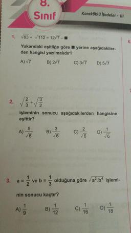 1.
2.
√63+√112= 12√7-
Yukarıdaki eşitliğe göre yerine aşağıdakiler-
den hangisi yazılmalıdır?
A) √7
B) 2√7
A)
3. a =
Sınıf
5
√6
işleminin sonucu aşağıdakilerden hangisine
eşittir?
12
ve b =
1/3
3
B) / C) // D)/16
√6
√6
√6
Kareköklü İfadeler - III
nin sonucu kaçtır?
B)
C) 3√7
1
12
olduğuna göre √a².b4 işlemi-
D) 5√7
C)
1
16
18
6.