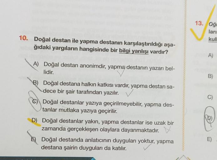 10. Doğal destan ile yapma destanın karşılaştırıldığı aşa-
ğıdaki yargıların hangisinde bir bilgi yanlışı vardır?
A) Doğal destan anonimdir, yapma destanın yazarı bel-
lidir.
B) Doğal destana halkın katkısı vardır, yapma destan sa-
dece bir şair tarafından