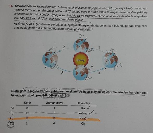 14. Yeryüzündeki su kaynaklarından buharlaşarak oluşan nem; yağmur, kar, dolu, çiy veya kırağı olarak yer-
yüzüne tekrar döner. Bu yağış türlerini 0 °C altında veya 0 °C'nin üstünde oluşan hava olayları şeklinde
sınıflandırmak mümkündür. Örneğin sıvı halde