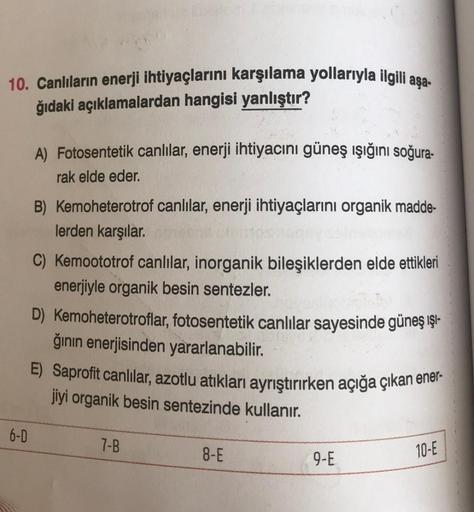 10. Canlıların enerji ihtiyaçlarını karşılama yollarıyla ilgili aşa-
ğıdaki açıklamalardan hangisi yanlıştır?
6-D
A) Fotosentetik canlılar, enerji ihtiyacını güneş ışığını soğura-
rak elde eder.
B) Kemoheterotrof canlılar, enerji ihtiyaçlarını organik madd