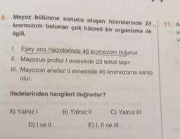 8.
Mayoz bölünme sonucu oluşan hücrelerinde 23
kromozom bulunan çok hücreli bir organizma ile
ilgili,
1. Eşey ana hücrelerinde 46 kromozom bulunur.
II. Mayozun profaz I evresinde 23 tetrat taşır.
III. Mayozun anafaz II evresinde 46 kromozoma sahip
olur.
ifadelerinden hangileri doğrudur?
A) Yalnız I
D) I ve II
B) Yalnız II
C) Yalnız III
E) I, II ve III
11. A
va