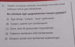 1.
İnsanın en büyük özlemidir, kovulduğu korunaklı rahat
bahçeye tekrar geri dönebilmek.
Bu cümleyle ilgili aşağıdakilerden hangisi yanlıştır?
A) Öge dizilişi, "yüklem - özne" şeklindedir.
B) Yüklem, belirtili isim tamlamasıdır.
C) Özne, isim-fiil grubundan oluşmaktadır.
D) Yüklemin tamlananı sifat tamlamasıdır.
E) Öznenin içinde isim tamlaması kullanılmıştır.