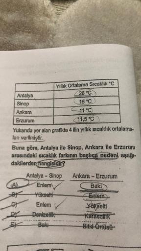 Antalya
Sinop
Ankara
Erzurum
Yukarıda yer alan grafikte 4 ilin yıllık sıcaklık ortalama-
lan verilmiştir.
Yıllık Ortalama Sıcaklık °C
28 °C
15 °C
11 °C)
11,5 °C
Buna göre, Antalya ile Sinop, Ankara ile Erzurum
arasındaki sıcaklık farkının başlıca nedeni aş