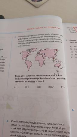 ğal
IV
itosfer
yosfer
Irosfer
osfer
osfer
4.
3.
DOGA, İNSAN VE COĞRAFYA
Genellikle doğal şartların elverişli olduğu bölgelerde nüfu
yoğunlaşmış, bunun sonucunda insanın doğal çevre
üzerindeki etkileri artmıştır. Buna karşın doğal şartların
elverişsiz olduğu bölgeler ise nüfusun seyrek olmasına
neden olmuştur.
Buna göre, yukarıdaki haritada numaralandırılmış
alanların hangisinde doğal koşulların insan yaşantısı
üzerindeki etkisi daha fazladır?
A) I
B) II
C) III
38
D) IV
E) V
Sınavda
5.
Bu Tarz
Sorarlar
Aşağıda,
yazar-es-
A)
B)
C)
D)
Kırsal kesimlerde yaşayan insanlar; konut yapımında
iliman ve sıcak iklim bölgelerinde ahşap, kurak ve yarı
kurak iklim bölgelerinde toprak ya da kerpici, uygun kayaç
türlerinin yoğun olduğu alanlarda ise taşı yapı malzemesi
olarak kullanırlar
E)
Biru
Evli
Pir
Ali
lb-