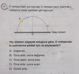 4.
K noktasındaki ışık kaynağı O merkezli yayın üzerinde L
noktasına kadar şekildeki gibi taşınıyor.
K
L
A) Değişmez.
B) Önce artar, sonra değişmez.
C) Önce azalır, sonra artar.
D) Önce artar, sonra azalır.
E) Sürekli artar.
Yatay düzlem
Yay düzlemi düşeyde olduğuna göre, O noktasında-
ki aydınlanma şiddeti için ne söylenebilir?
T
d²