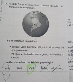 Ölçme. Değerl
MEB
5. Aşağıda Dünya üzerinde 5 ayrı noktanın konumları nu-
maralandırılarak
verilmiştir.
III
IV
Bu noktalardan hangisinde;
• gündüz vakti cisimlerin gölgesinin oluşmadığı bir
gün yaşanması,
• 21 Haziran tarihinden sonra gündüz sürelerinin kı-
salması
B) II
verilen durumların her ikisi de gerçekleşir?
A) I
C) III
DYTX
EX
nzn
unp
412
(
10
20
manp
epur-
eju