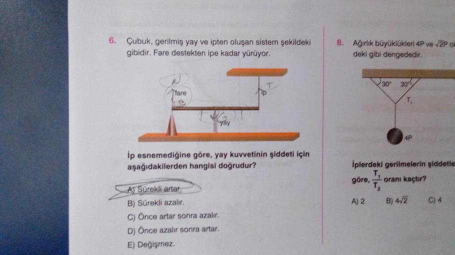 6. Çubuk, gerilmiş yay ve ipten oluşan sistem şekildeki
gibidir. Fare destekten ipe kadar yürüyor.
fare
yay
ĺp esnemediğine göre, yay kuvvetinin şiddeti için
aşağıdakilerden hangisi doğrudur?
A) Sürekli artar.
B) Sürekli azalır.
C) Önce artar sonra azalır.