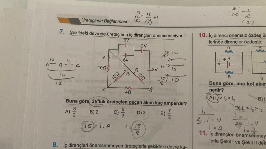 A
10
Üreteçlerin Bağlanması
7. Şekildeki devrede üreteçlerin iç dirençleri önemsenmiyor.
6V
10
IS
C
A)
A
32
10023
150
15= i. A
6V
5/2
4Q
c) 9/9
C)
Gala
Fělň
i.
A
12V
www
1002
15
R
10
-3V
B
Buna göre, 3V'luk üreteçten geçen akım kaç amperdir?
B) 2
D) 3
Si
1