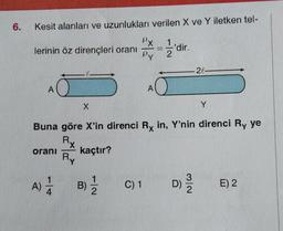 6.
Kesit alanları ve uzunlukları verilen X ve Y iletken tel-
1
2
lerinin öz dirençleri oranı
A
oranı
A) 1/12
X
Ry
B)
PX
Py
1
Buna göre X'in direnci Rx in, Y'nin direnci Ry ye
Rx
kaçtır?
A
C) 1
-
'dir.
20-
Y
D) 13/20
E) 2