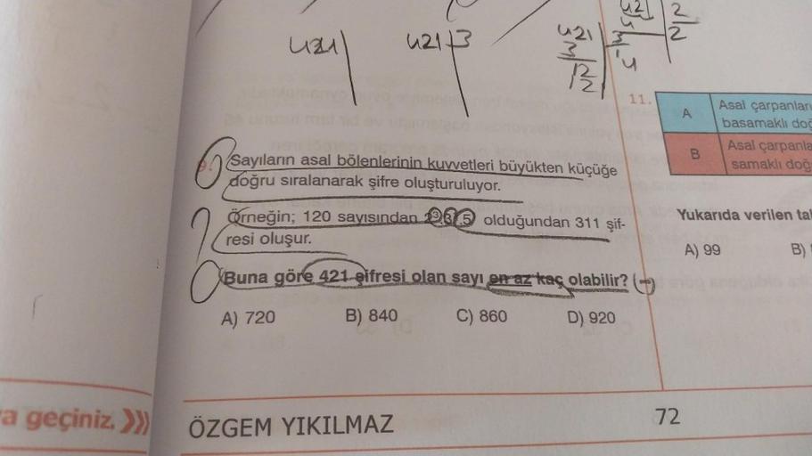 a geçiniz. >>>
4241
4213
A) 720
421
3
650
Sayıların asal bölenlerinin kuvvetleri büyükten küçüğe
doğru sıralanarak şifre oluşturuluyor.
12/2
Örneğin; 120 sayısından olduğundan 311 şif-
resi oluşur.
ÖZGEM YIKILMAZ
CE
Buna göre 421-şifresi olan sayı en az ka