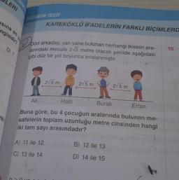 LERİ
sına
kli
ngisidir?
NIM
en ya
D) 7
KAZANIM TESTI
Do
Dört arkadaş, yan yana bulunan herhangi ikisinin ara-
larındaki mesafe 2√5 metre olacak şekilde aşağıdaki
gibi düz bir yol boyunca sıralanmıştır.
KAREKÖKLÜ İFADELERİN FARKLI BİÇİMLERD
Ali
A) 11 ile 12
C) 13 ile 14
J
2√5 m
2√5 m
Halit
Burak
Ertan
Buna göre, bu 4 çocuğun aralarında bulunan me-
safelerin toplam uzunluğu metre cinsinden hangi
iki tam sayı arasındadır?
2√5 m
B) 12 ile 13
D) 14 ile 15
10.