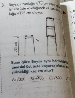 eş be
3. Beyza, uzunluğu √45 cm olan e
ları üst üste koyduğunda oluşan cismin
luğu √125 cm oluyor.
√45 cm
6.
Buna göre Beyza aynı bardaklard
tanesini üst üste koyarsa oluşan ci
yüksekliği kaç cm olur?
A) √320
B)√405 C) √500 D
SNS
a, b
a√
av
L