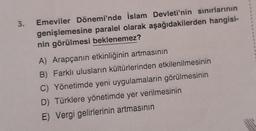 3.
Emeviler Dönemi'nde İslam Devleti'nin sınırlarının
genişlemesine paralel olarak aşağıdakilerden hangisi-
nin görülmesi beklenemez?
A) Arapçanın etkinliğinin artmasının
B) Farklı ulusların kültürlerinden etkilenilmesinin
C) Yönetimde yeni uygulamaların görülmesinin
D) Türklere yönetimde yer verilmesinin
E) Vergi gelirlerinin artmasının