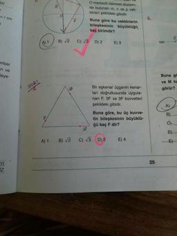 bir
1
= rcm
a
mber
-n ve
leye-
Ti.
iz.
N
SORI
A) 1
↑LL
↑E
m
O
B) √2
3F
↑a
p
O merkezli dairesel düzlem-
de bulunan m, n ve p vek-
törleri şekildeki gibidir.
Buna göre bu vektörlerin
bileşkesinin büyüklüğü
kaç birimdir?
C) √3 D) 2
3F
A) 1 B) √2 C) √3
E) 3
Bir eşkenar üçgenin kenar-
ları doğrultusunda uygula-
nan F, 3F ve 3F kuvvetleri
şekildeki gibidir.
Buna göre, bu üç kuvve-
tin bileşkesinin büyüklü-
ğü kaç F dir?
D) 2 E) 4
5.
25
batı
Buna gö
ve M ha
görür?
A)
B)
D)
E)