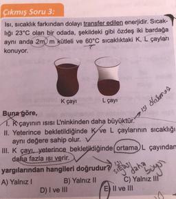 Çıkmış Soru 3:
Isı, sıcaklık farkından dolayı transfer edilen enerjidir. Sıcak-
liği 23°C olan bir odada, şekildeki gibi özdeş iki bardağa
aynı anda 2m, m kütleli ve 60°C sıcaklıktaki K, L çayları
T
konuyor.
K çayı nach
L çayı
Buna göre,
1. Kçayının ısısı L'ninkinden daha büyüktür.
II. Yeterince bekletildiğinde Kve L çaylarının sıcaklığı
aynı değere sahip olur.
III. K çayı, yeterince bekletildiğinde (ortama) L çayından
daha fazla ısı verir.
yargılarından hangileri doğrudur?
A) Yalnız I
B) Yalnız II
D) I ve III
sigas
ISI dalames
daha
buyur
E II ve III
C) Yalnız III