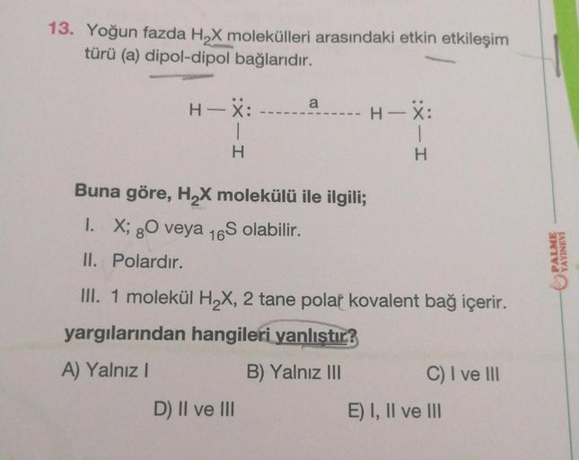 13. Yoğun fazda H₂X molekülleri arasındaki etkin etkileşim
türü (a) dipol-dipol bağlarıdır.
H-X: --
H
a
- H-X:
Buna göre, H₂X molekülü ile ilgili;
I. X; 8O veya 16S olabilir.
80
II. Polardır.
D) II ve III
H
III. 1 molekül H₂X, 2 tane polar kovalent bağ içe