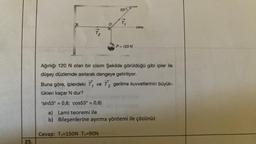 25.
11
og
53°
16
Cevap: T₁-150N T₂=90N
P = 120 N
yalay
Ağırlığı 120 N olan bir cisim Şekilde görüldüğü gibi ipler ile
düşey düzlemde asılarak dengeye getiriliyor.
Buna göre, iplerdeki T, ve T₂ gerilme kuvvetlerinin büyük-
lükleri kaçar N dur?
'sin53° = 0,8; cos53° = 0,6)
a) Lami teoremi ile
b) Bileşenlerine ayırma yöntemi ile çözünüz