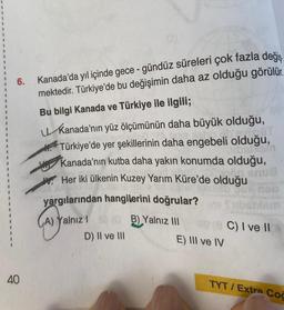 6.
40
Kanada'da yıl içinde gece-gündüz süreleri çok fazla değiş
mektedir. Türkiye'de bu değişimin daha az olduğu görülür.
Bu bilgi Kanada ve Türkiye ile ilgili;
Kanada'nın yüz ölçümünün daha büyük olduğu,
Türkiye'de yer şekillerinin daha engebeli
VISOT
olduğu,
IDBIASI
Kanada'nın kutba daha yakın konumda olduğu,
Her iki ülkenin Kuzey Yarım Küre'de olduğu
₂
anua
yox neb
ibstiem
yargılarından hangilerini doğrular?
(A) yali
A) Yalnız 1 s (B) Yalnız III
D) II ve III
(C) I ve II
E) III ve IV
TYT/Extra Coc