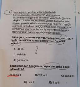 2. Isı enerjisinin yayılma yollarından biri de
konveksiyondur. Konveksiyon yoluyla ısının
aktarılmasında genelde sıvılardan yararlanılır. Sıvıların
akışkan olmaları nedeni ile bir yerden başka bir yere
borular yoluyla aktarılmaları oldukça kolaydır. Örneğin
otomobil motorlarında açığa çıkan ısının motora zarar
vermemesi için bu ısı bir sıvı ile motordan radyatöre
taşınır oradan da havaya dağılması sağlanır.
Buna göre, konveksiyon yoluyla taşınan ısının daha
fazla olması için kullanılacak sivinin öncelikli
olarak;
I. ÖZ ISI,
7
II. Özkütle,
III. genleşme
RICAMEN
özelliklerinden hangisinin büyük olmasına dikkat
edilmelidir?
A) Yalnız I
D) I ve II
B) Yalnız II
E) II ve III
Paylaşım Yay
C) Yalnız III
4.